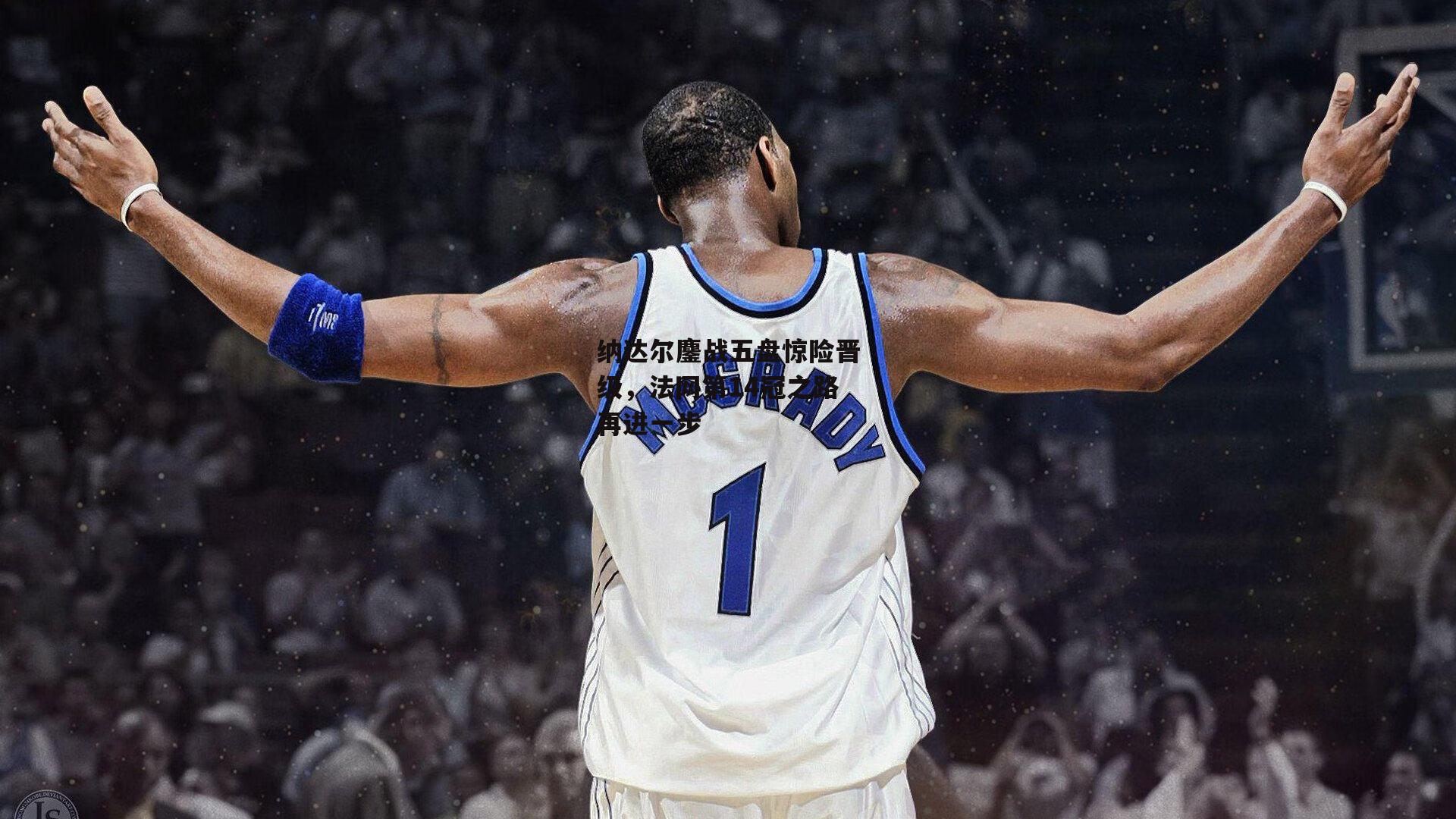 纳达尔鏖战五盘惊险晋级,法网第14冠之路再进一步