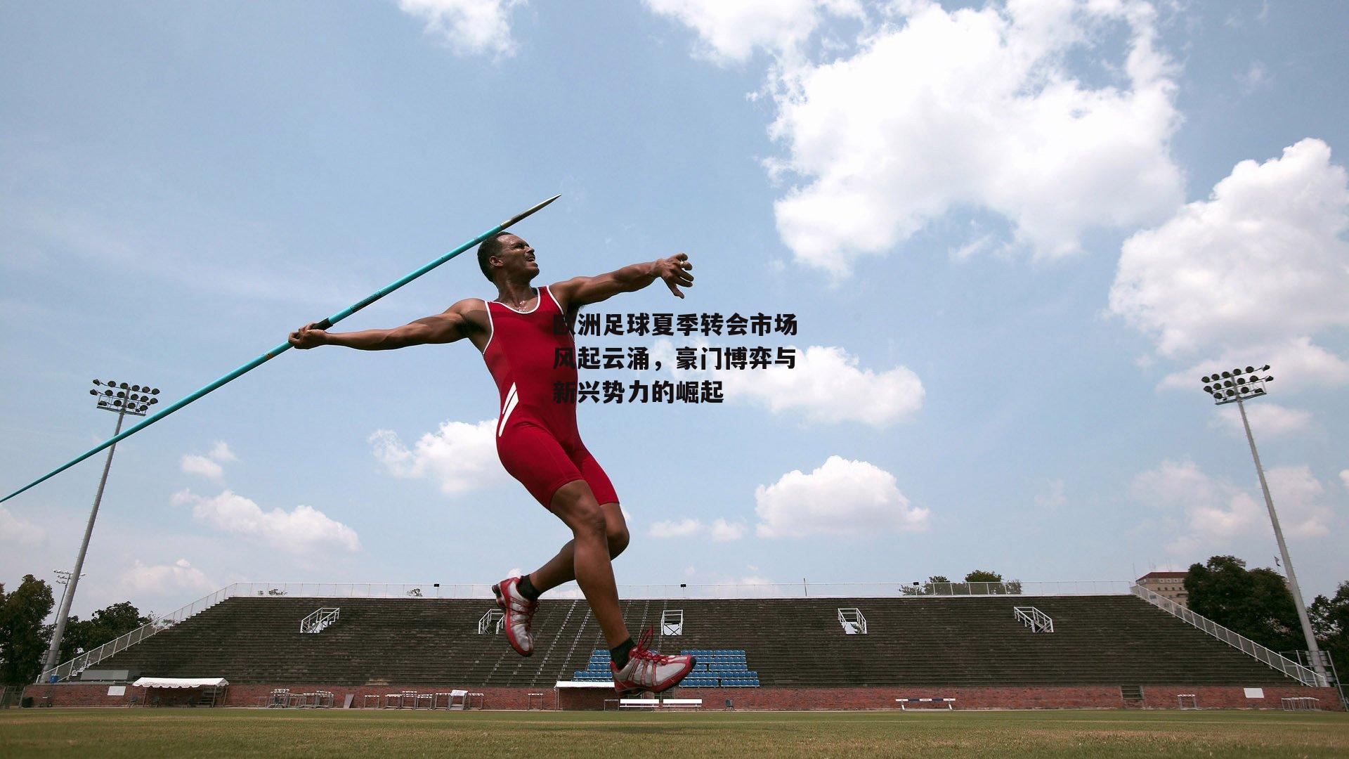 欧洲足球夏季转会市场风起云涌,豪门博弈与新兴势力的崛起